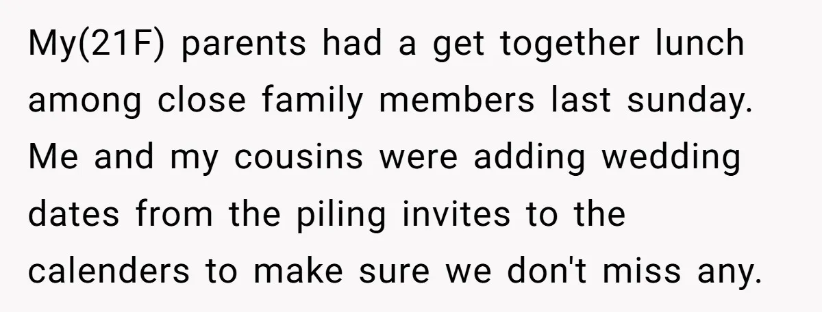 My(21F) parents had a get together lunch among close family members last sunday. Me and my cousins were adding wedding dates from the piling invites to the calenders to make...