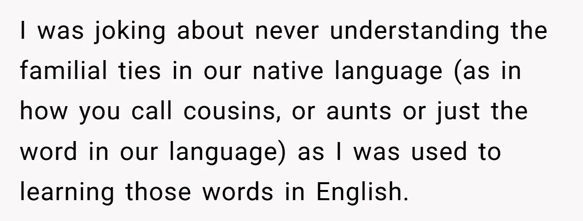 I was joking about never understanding the familial ties in our native language (as in how you call cousins, or aunts or just the word in our language) as I...