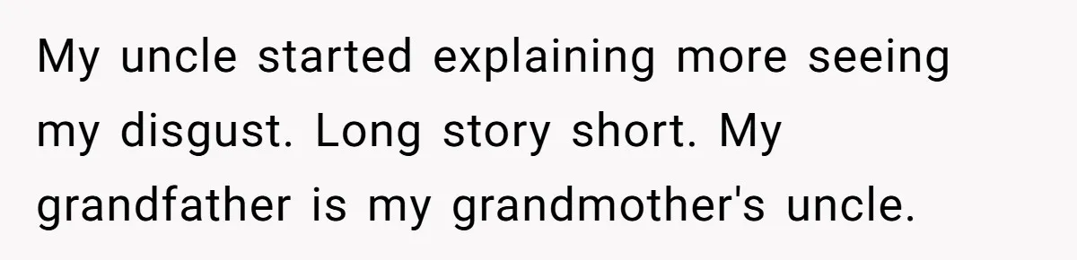 My uncle started explaining more seeing my disgust. Long story short. My grandfather is my grandmother's uncle.