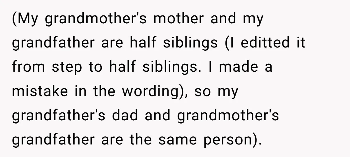 (My grandmother's mother and my grandfather are half siblings (I editted it from step to half siblings. I made a mistake in the wording), so my grandfather's dad and grandmother's...