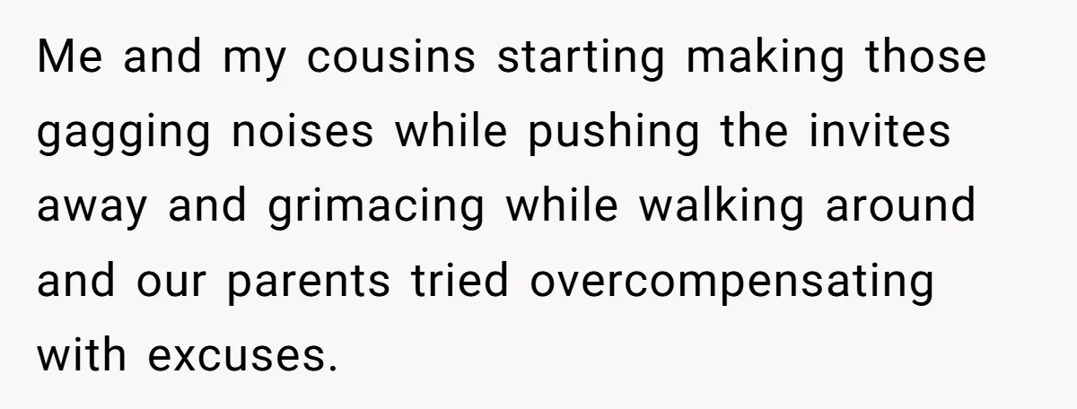 Me and my cousins starting making those gagging noises while pushing the invites away and grimacing while walking around and our parents tried overcompensating with excuses.