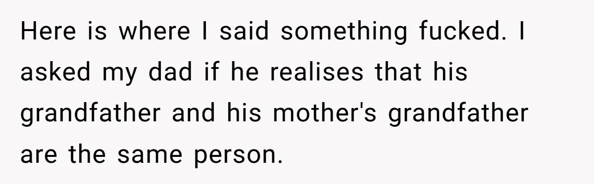 Here is where I said something fucked. I asked my dad if he realises that his grandfather and his mother's grandfather are the same person.