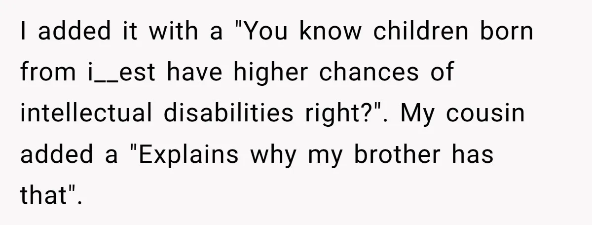 I added it with a "You know children born from i__est have higher chances of intellectual disabilities right?". My cousin added a "Explains why my brother has that".