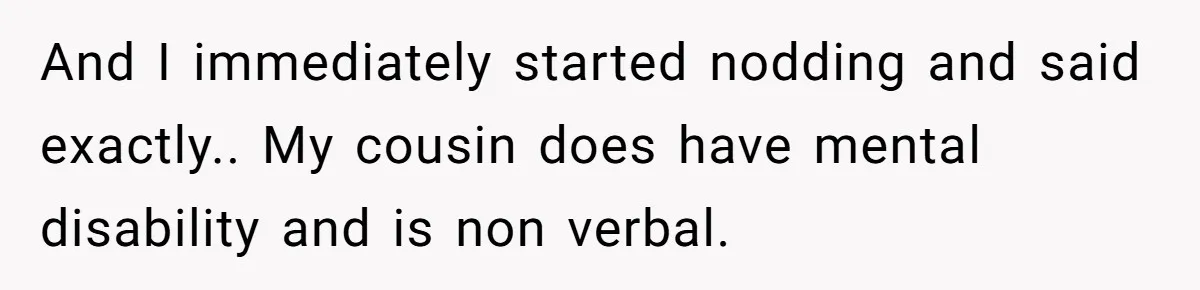 And I immediately started nodding and said exactly.. My cousin does have mental disability and is non verbal.