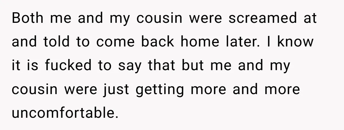 Both me and my cousin were screamed at and told to come back home later. I know it is fucked to say that but me and my cousin were just...