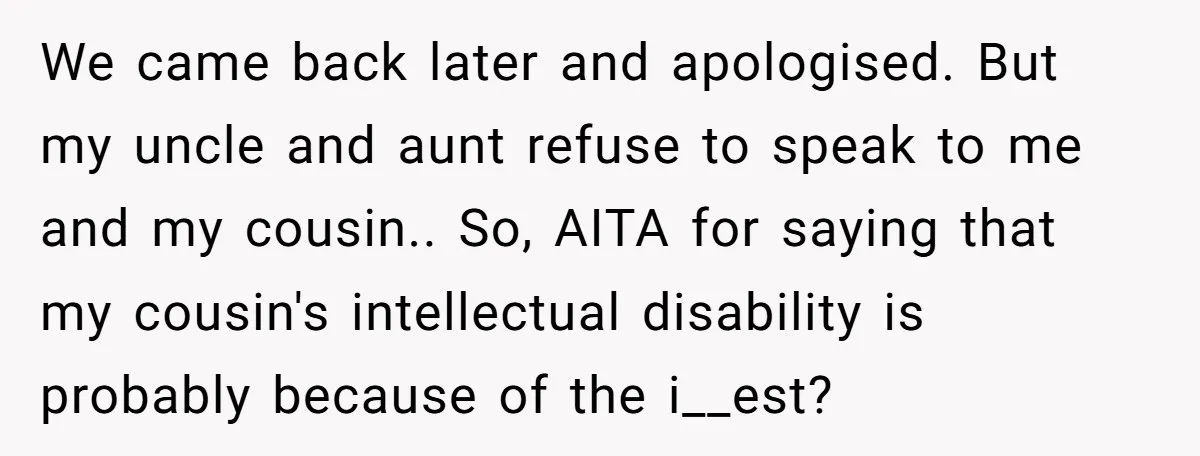 We came back later and apologised. But my uncle and aunt refuse to speak to me and my cousin.. So, AITA for saying that my cousin's intellectual disability is probably...