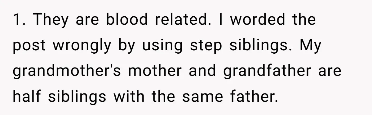 1. They are blood related. I worded the post wrongly by using step siblings. My grandmother's mother and grandfather are half siblings with the same father.