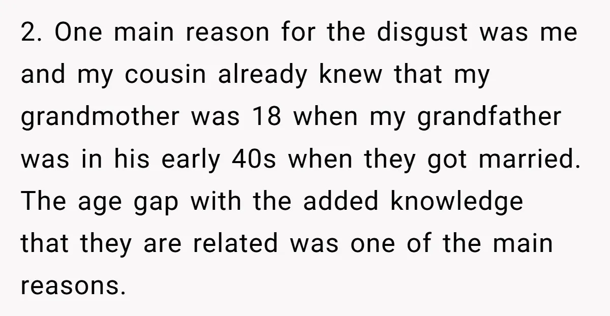 2. One main reason for the disgust was me and my cousin already knew that my grandmother was 18 when my grandfather was in his early 40s when they got...