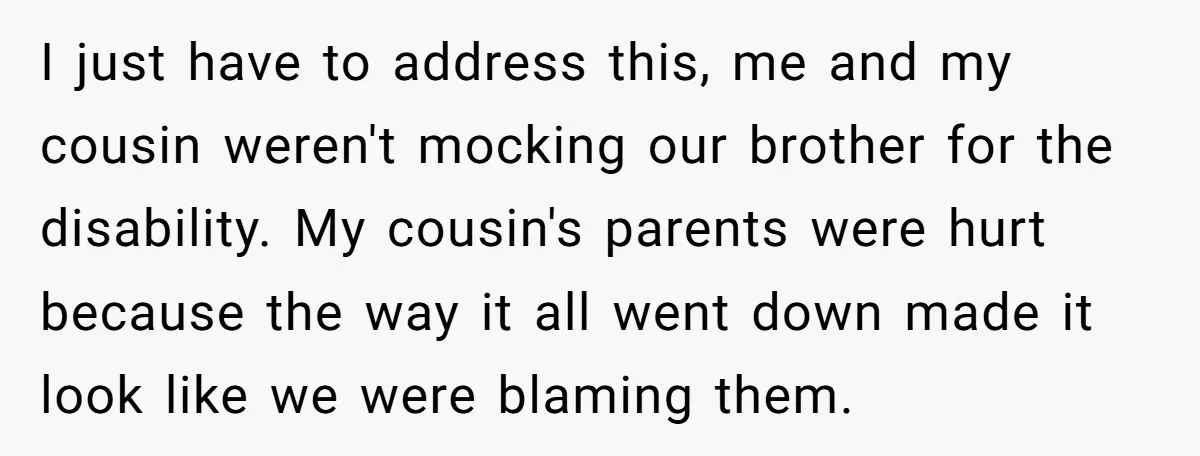 I just have to address this, me and my cousin weren't mocking our brother for the disability. My cousin's parents were hurt because the way it all went down made...