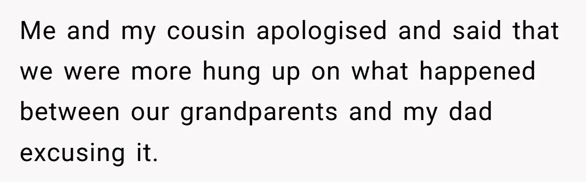 Me and my cousin apologised and said that we were more hung up on what happened between our grandparents and my dad excusing it.