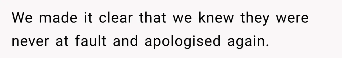 We made it clear that we knew they were never at fault and apologised again.