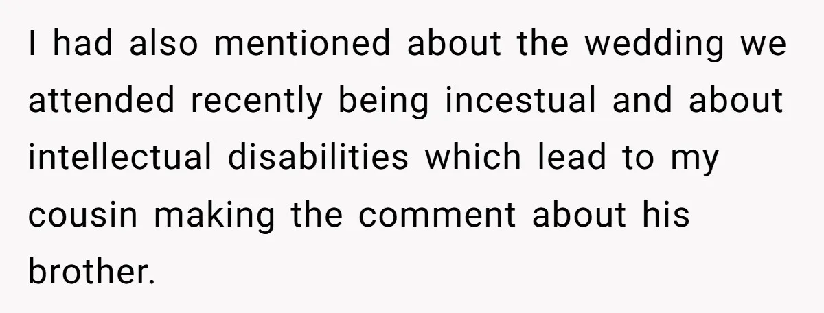 I had also mentioned about the wedding we attended recently being incestual and about intellectual disabilities which lead to my cousin making the comment about his brother.