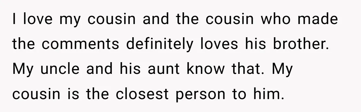 I love my cousin and the cousin who made the comments definitely loves his brother. My uncle and his aunt know that. My cousin is the closest person to him.