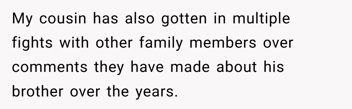 My cousin has also gotten in multiple fights with other family members over comments they have made about his brother over the years.