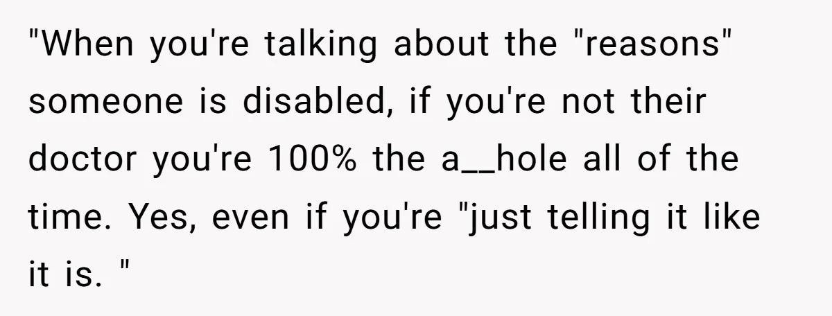 "When you're talking about the "reasons" someone is disabled, if you're not their doctor you're 100% the a__hole all of the time. Yes, even if you're "just telling it like...