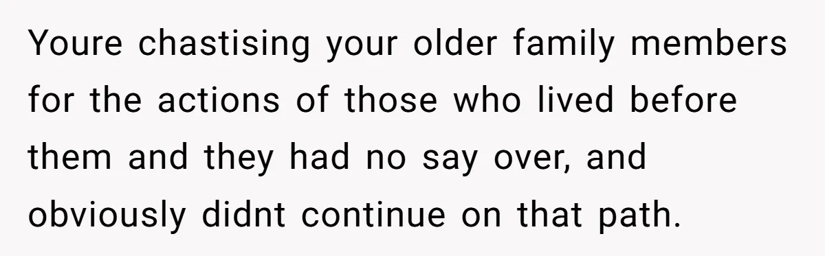 Youre chastising your older family members for the actions of those who lived before them and they had no say over, and obviously didnt continue on that path.