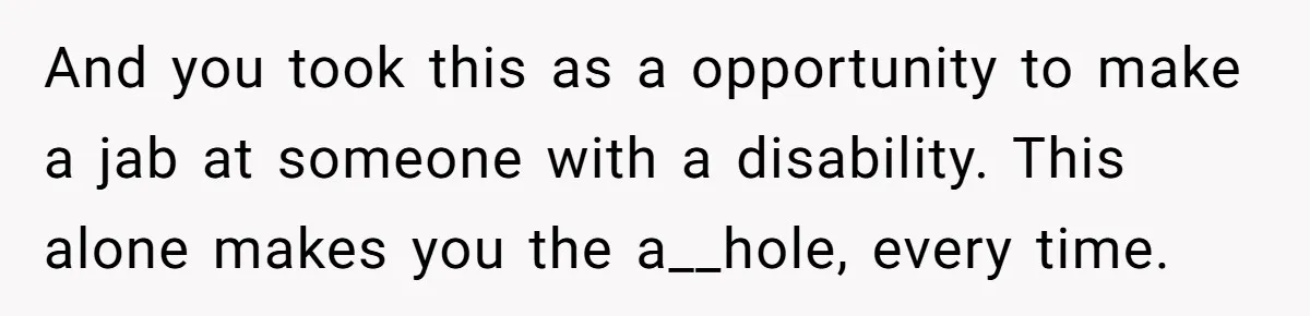 And you took this as a opportunity to make a jab at someone with a disability. This alone makes you the a__hole, every time.