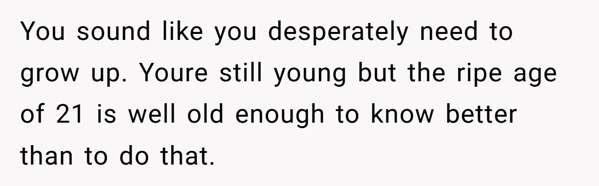 You sound like you desperately need to grow up. Youre still young but the ripe age of 21 is well old enough to know better than to do that.
