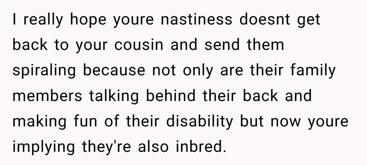 I really hope youre nastiness doesnt get back to your cousin and send them spiraling because not only are their family members talking behind their back and making fun of...