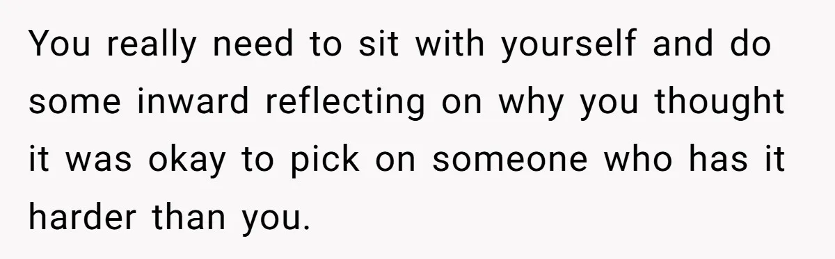 You really need to sit with yourself and do some inward reflecting on why you thought it was okay to pick on someone who has it harder than you.