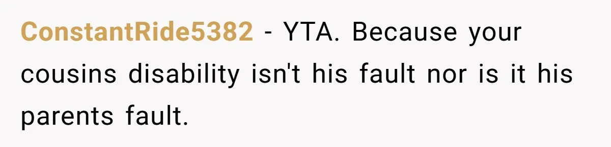 ConstantRide5382 − YTA. Because your cousins disability isn't his fault nor is it his parents fault.