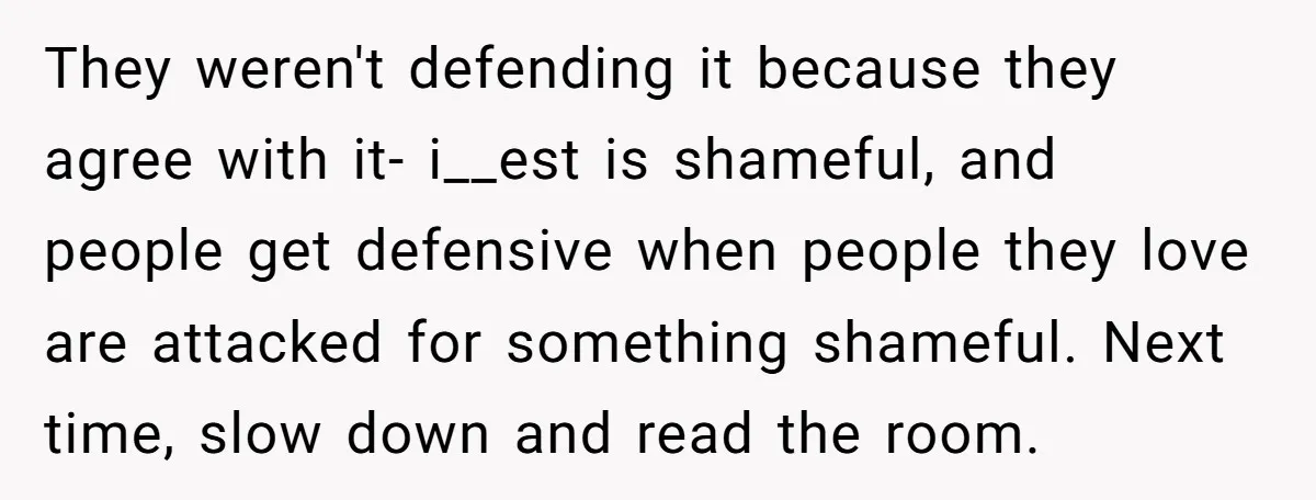 They weren't defending it because they agree with it- i__est is shameful, and people get defensive when people they love are attacked for something shameful. Next time, slow down and...