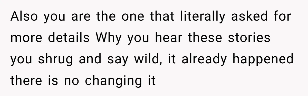 Also you are the one that literally asked for more details Why you hear these stories you shrug and say wild, it already happened there is no changing it