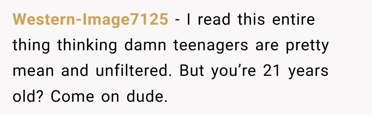 Western-Image7125 − I read this entire thing thinking damn teenagers are pretty mean and unfiltered. But you’re 21 years old? Come on dude.