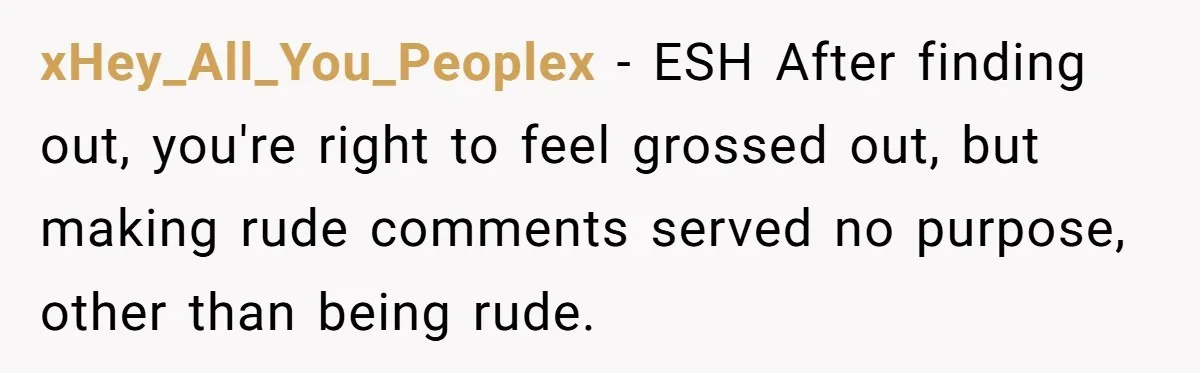 xHey_All_You_Peoplex − ESH After finding out, you're right to feel grossed out, but making rude comments served no purpose, other than being rude.
