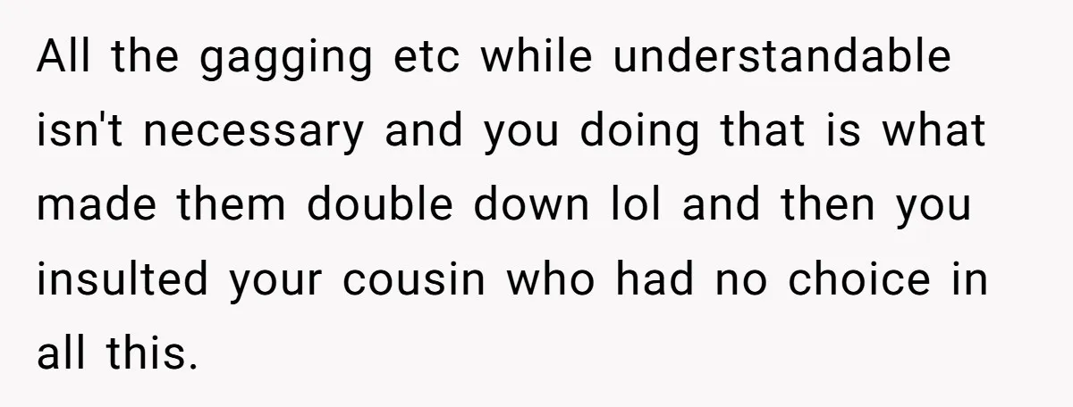 All the gagging etc while understandable isn't necessary and you doing that is what made them double down lol and then you insulted your cousin who had no choice in...