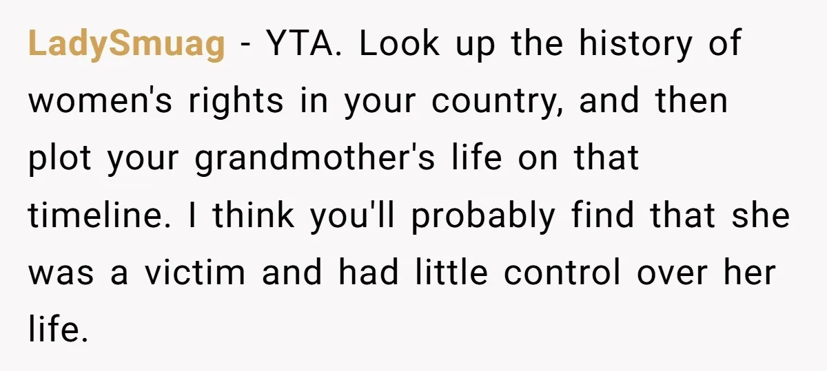 LadySmuag − YTA. Look up the history of women's rights in your country, and then plot your grandmother's life on that timeline. I think you'll probably find that she was...