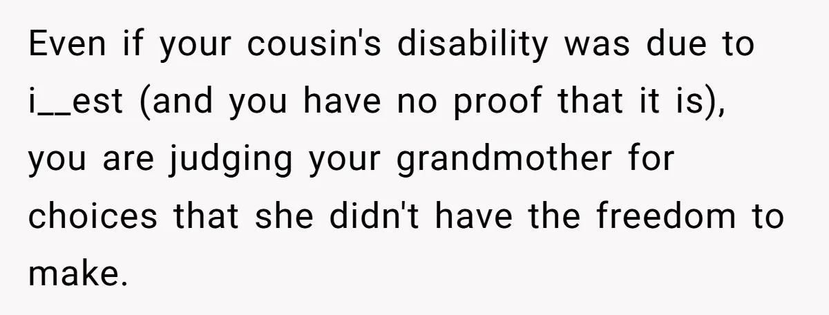 Even if your cousin's disability was due to i__est (and you have no proof that it is), you are judging your grandmother for choices that she didn't have the freedom...