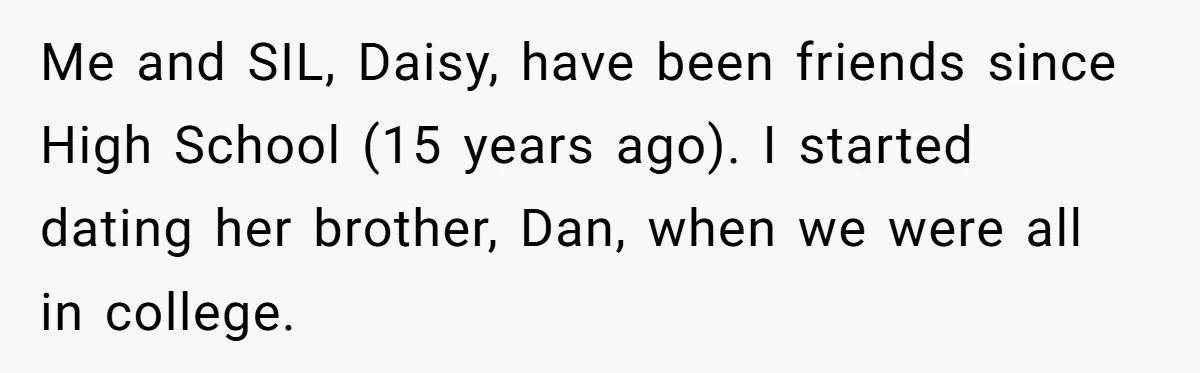 Me and SIL, Daisy, have been friends since High School (15 years ago). I started dating her brother, Dan, when we were all in college.