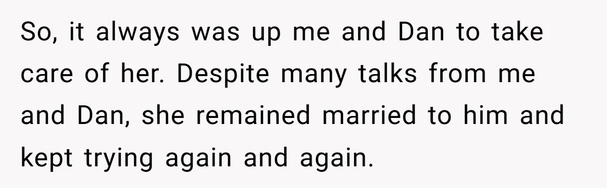 So, it always was up me and Dan to take care of her. Despite many talks from me and Dan, she remained married to him and kept trying again and...