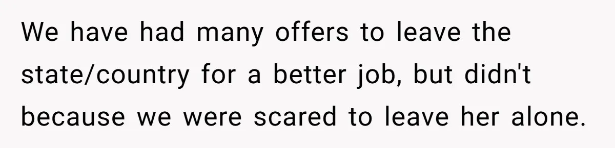 We have had many offers to leave the state/country for a better job, but didn't because we were scared to leave her alone.