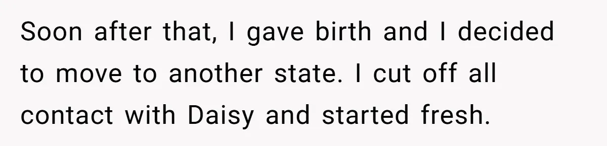 Soon after that, I gave birth and I decided to move to another state. I cut off all contact with Daisy and started fresh.