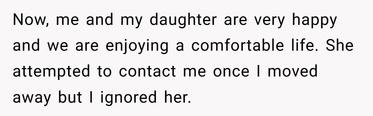Now, me and my daughter are very happy and we are enjoying a comfortable life. She attempted to contact me once I moved away but I ignored her.