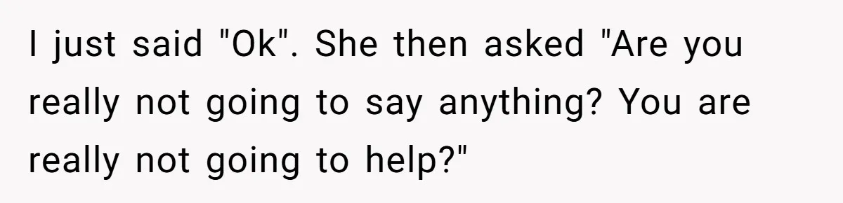 I just said "Ok". She then asked "Are you really not going to say anything? You are really not going to help?"