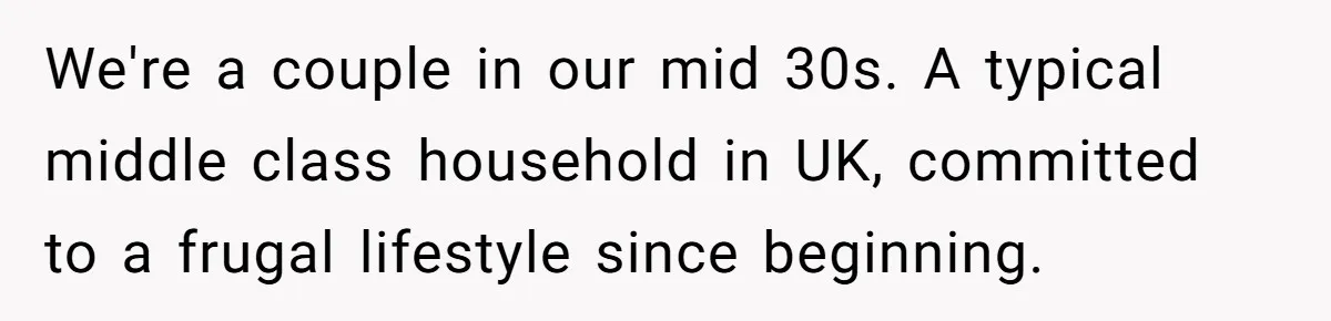 We're a couple in our mid 30s. A typical middle class household in UK, committed to a frugal lifestyle since beginning.