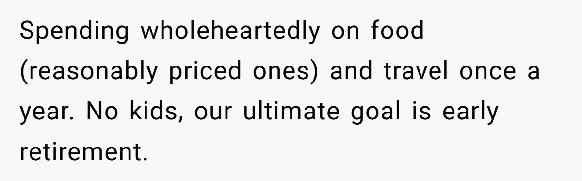 Spending wholeheartedly on food (reasonably priced ones) and travel once a year. No kids, our ultimate goal is early retirement.