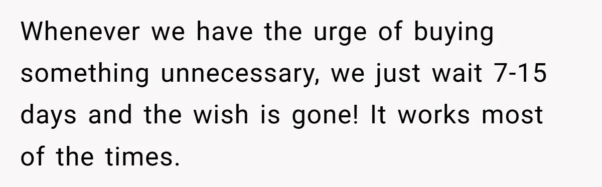 Whenever we have the urge of buying something unnecessary, we just wait 7-15 days and the wish is gone! It works most of the times.