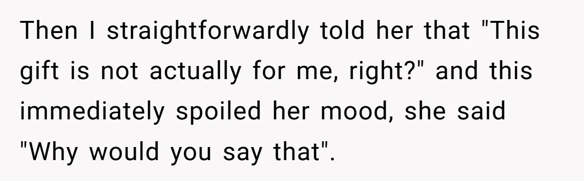 Then I straightforwardly told her that "This gift is not actually for me, right?" and this immediately spoiled her mood, she said "Why would you say that".