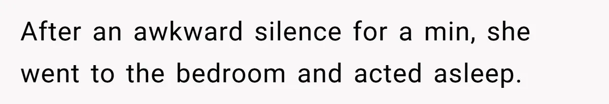 After an awkward silence for a min, she went to the bedroom and acted asleep.
