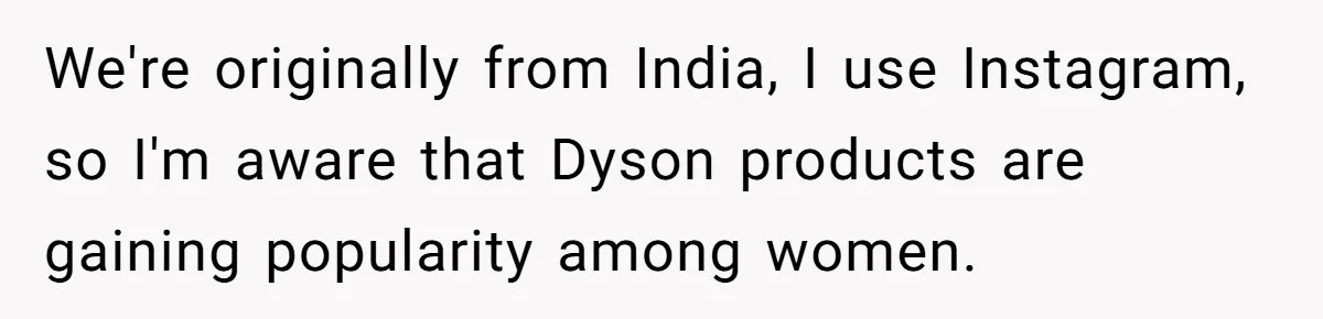 We're originally from India, I use Instagram, so I'm aware that Dyson products are gaining popularity among women.
