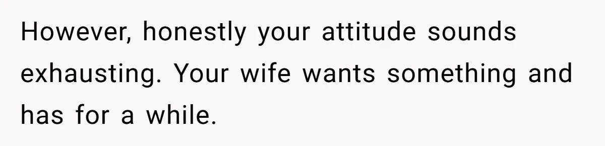 However, honestly your attitude sounds exhausting. Your wife wants something and has for a while.