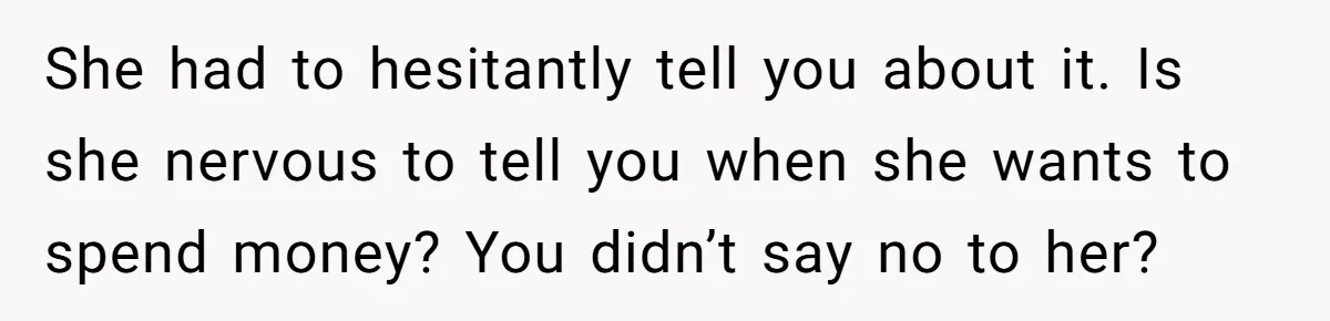 She had to hesitantly tell you about it. Is she nervous to tell you when she wants to spend money? You didn’t say no to her?