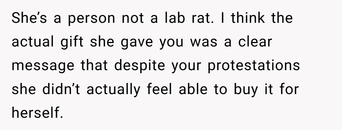 She’s a person not a lab rat. I think the actual gift she gave you was a clear message that despite your protestations she didn’t actually feel able to buy...