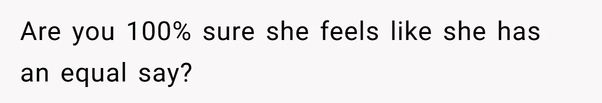 Are you 100% sure she feels like she has an equal say?