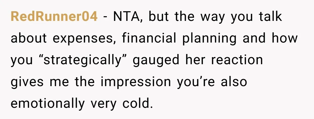 RedRunner04 − NTA, but the way you talk about expenses, financial planning and how you “strategically” gauged her reaction gives me the impression you’re also emotionally very cold.