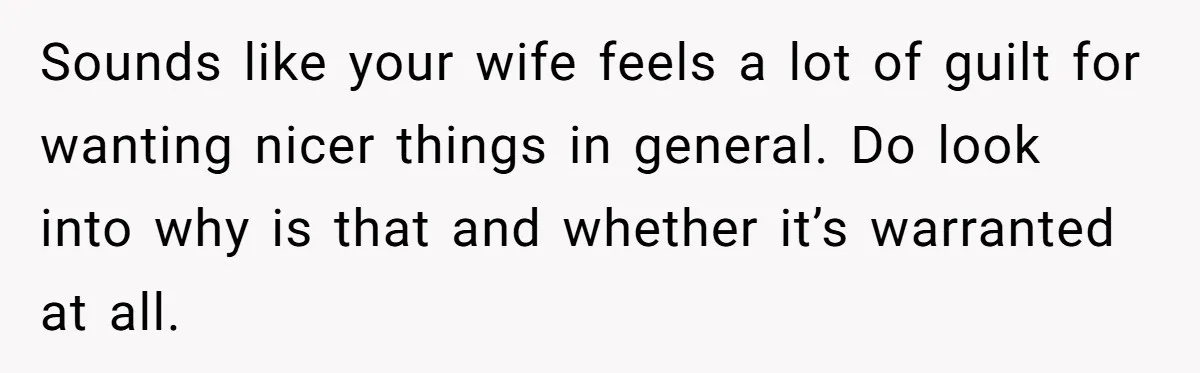 Sounds like your wife feels a lot of guilt for wanting nicer things in general. Do look into why is that and whether it’s warranted at all.